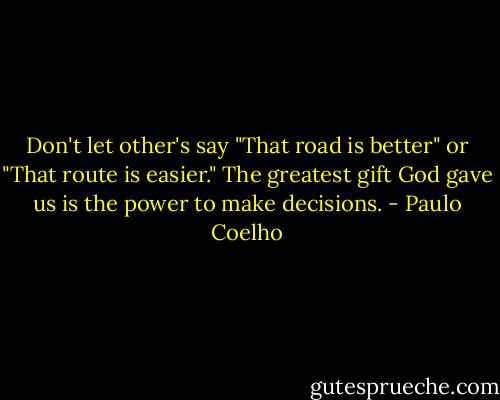 Don't let other's say "That road is better" or "That route is easier." The greatest gift God gave us is the power to make decisions. - Paulo Coelho