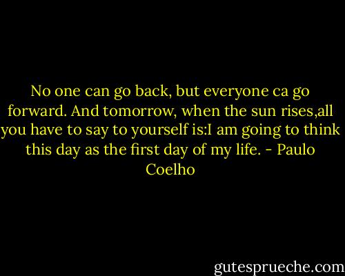 No one can go back, but everyone ca go forward. And tomorrow, when the sun rises,all you have to say to yourself is:I am going to think this day as the first day of my life. - Paulo Coelho