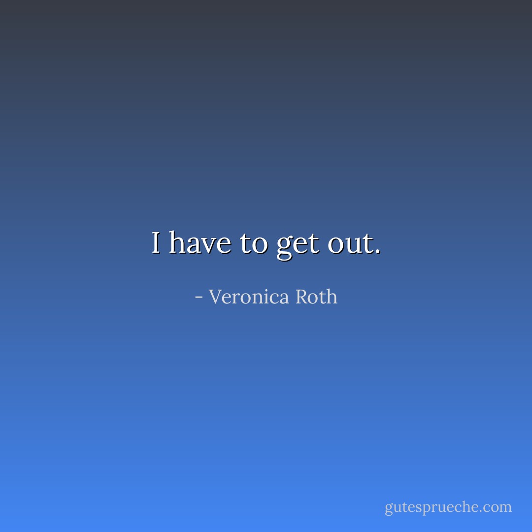 I have to get out. - Veronica Roth