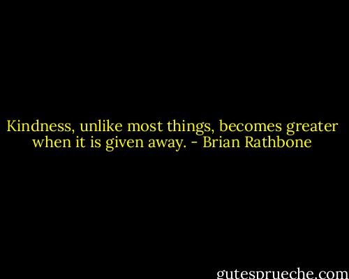 Kindness, unlike most things, becomes greater when it is given away. - Brian Rathbone