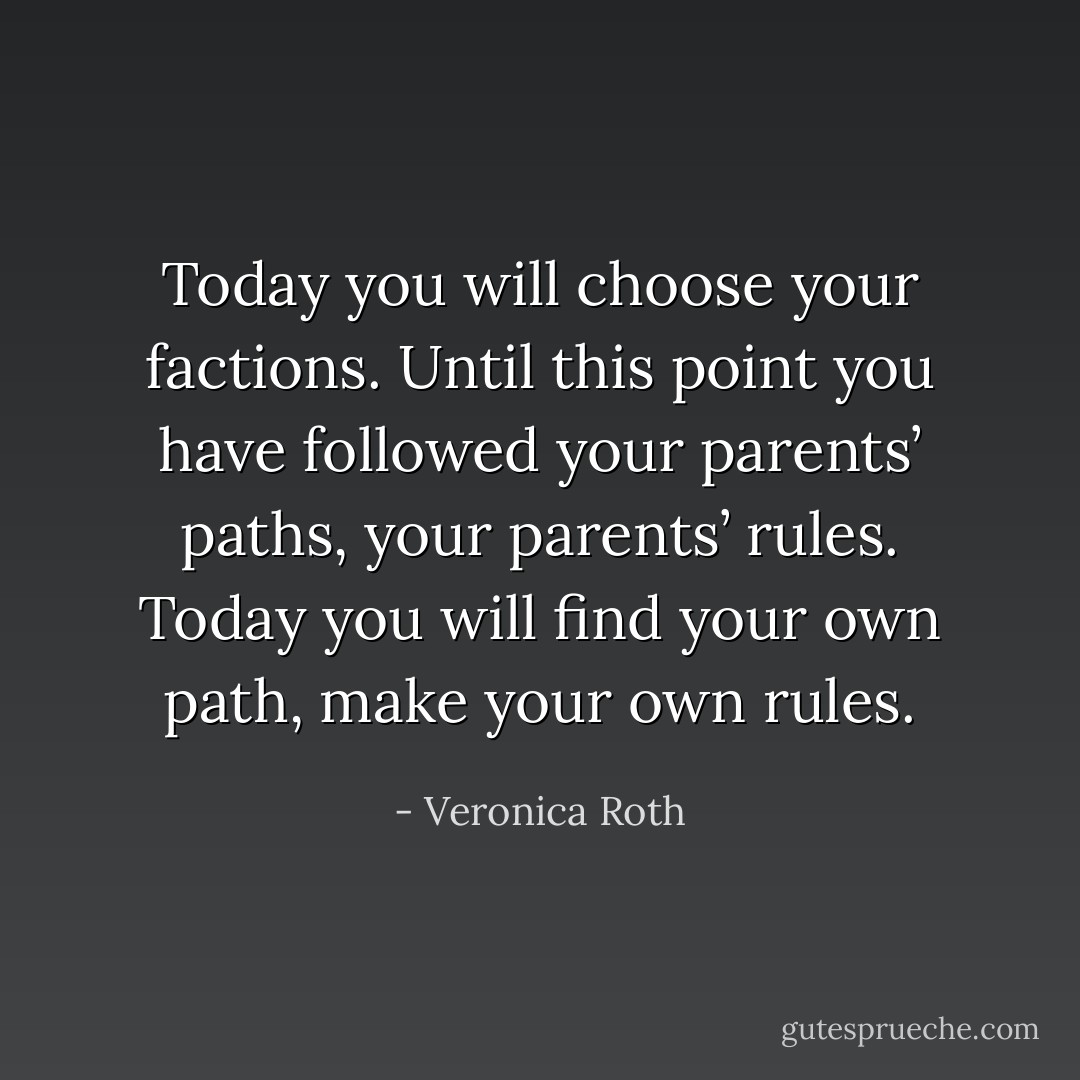 Today you will choose your factions. Until this point you have followed your parents’ paths, your parents’ rules. Today you will find your own path, make your own rules. - Veronica Roth