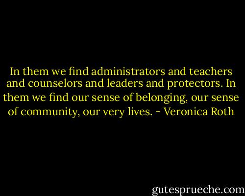 In them we find administrators and teachers and counselors and leaders and protectors. In them we find our sense of belonging, our sense of community, our very lives. - Veronica Roth