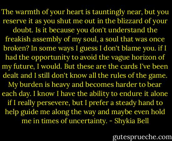 The warmth of your heart is tauntingly near, but you reserve it as you shut me out in the blizzard of your doubt. Is it because you don't understand the freakish assembly of my soul, a soul that was once broken? In some ways I guess I don't blame you. if I had the opportunity to avoid the vague horizon of my future, I would. But these are the cards I've been dealt and I still don't know all the rules of the game. My burden is heavy and becomes harder to bear each day. I know I have the ability to endure it alone if I really persevere, but I prefer a steady hand to help guide me along the way and maybe even hold me in times of uncertainty. - Shykia Bell
