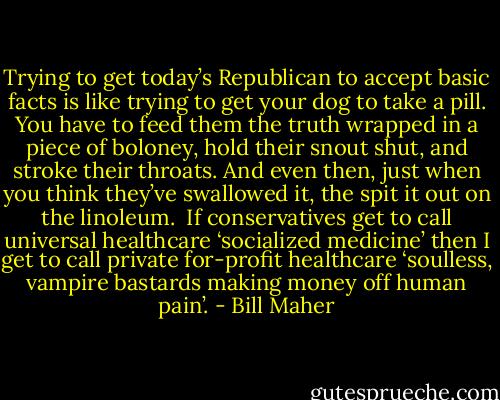 Trying to get today’s Republican to accept basic facts is like trying to get your dog to take a pill. You have to feed them the truth wrapped in a piece of boloney, hold their snout shut, and stroke their throats. And even then, just when you think they’ve swallowed it, the spit it out on the linoleum.<br /><br />If conservatives get to call universal healthcare ‘socialized medicine’ then I get to call private for-profit healthcare ‘soulless, vampire bastards making money off human pain’. - Bill Maher