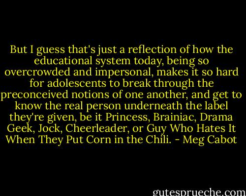 But I guess that's just a reflection of how the educational system today, being so overcrowded and impersonal, makes it so hard for adolescents to break through the preconceived notions of one another, and get to know the real person underneath the label they're given, be it Princess, Brainiac, Drama Geek, Jock, Cheerleader, or Guy Who Hates It When They Put Corn in the Chili. - Meg Cabot