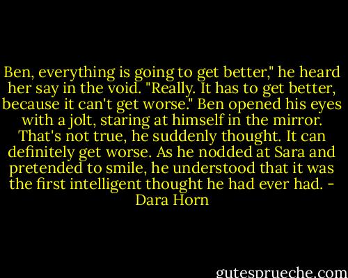 Ben, everything is going to get better," he heard her say in the void. "Really. It has to get better, because it can't get worse."<br />Ben opened his eyes with a jolt, staring at himself in the mirror. That's not true, he suddenly thought. It can definitely get worse. As he nodded at Sara and pretended to smile, he understood that it was the first intelligent thought he had ever had. - Dara Horn