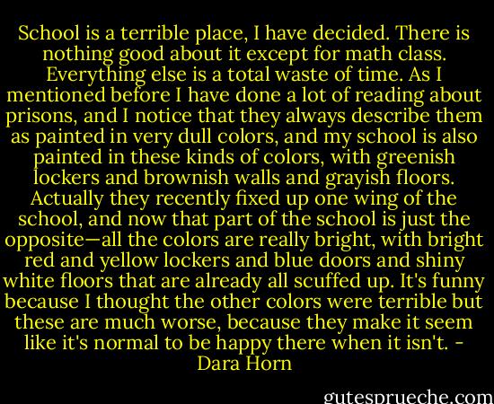 School is a terrible place, I have decided. There is nothing good about it except for math class. Everything else is a total waste of time. As I mentioned before I have done a lot of reading about prisons, and I notice that they always describe them as painted in very dull colors, and my school is also painted in these kinds of colors, with greenish lockers and brownish walls and grayish floors. Actually they recently fixed up one wing of the school, and now that part of the school is just the opposite—all the colors are really bright, with bright red and yellow lockers and blue doors and shiny white floors that are already all scuffed up. It's funny because I thought the other colors were terrible but these are much worse, because they make it seem like it's normal to be happy there when it isn't. - Dara Horn