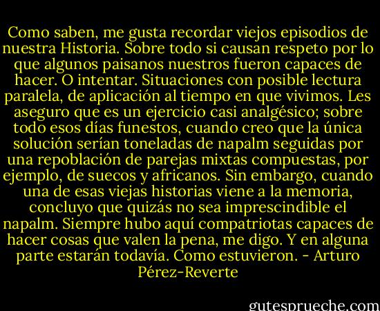 Como saben, me gusta recordar viejos episodios de nuestra Historia. Sobre todo si causan respeto por lo que algunos paisanos nuestros fueron capaces de hacer. O intentar. Situaciones con posible lectura paralela, de aplicación al tiempo en que vivimos. Les aseguro que es un ejercicio casi analgésico; sobre todo esos días funestos, cuando creo que la única solución serían toneladas de napalm seguidas por una repoblación de parejas mixtas compuestas, por ejemplo, de suecos y africanos. Sin embargo, cuando una de esas viejas historias viene a la memoria, concluyo que quizás no sea imprescindible el napalm. Siempre hubo aquí compatriotas capaces de hacer cosas que valen la pena, me digo. Y en alguna parte estarán todavía. Como estuvieron. - Arturo Pérez-Reverte
