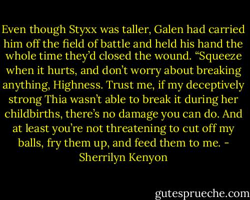 Even though Styxx was taller, Galen had carried him off the field of battle and held his hand the whole time they’d closed the wound. “Squeeze when it hurts, and don’t worry about breaking anything, Highness. Trust me, if my deceptively strong Thia wasn’t able to break it during her childbirths, there’s no damage you can do. And at least you’re not threatening to cut off my balls, fry them up, and feed them to me. - Sherrilyn Kenyon