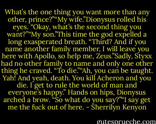 What’s the one thing you want more than any other, prince?”“My wife.”Dionysus rolled his eyes. “Okay, what’s the second thing you want?”“My son.”This time the god expelled a long exasperated breath. “Third? And if you name another family member, I will leave you here with Apollo, so help me, Zeus.”Sadly, Styxx had no other family to name and only one other thing he craved. “To die.”“Ah, you can be taught. Yah! And yeah, death. You kill Acheron and you die. I get to rule the world of man and everyone’s happy.” Hands on hips, Dionysus arched a brow. “So what do you say?”“I say get me the fuck out of here. - Sherrilyn Kenyon