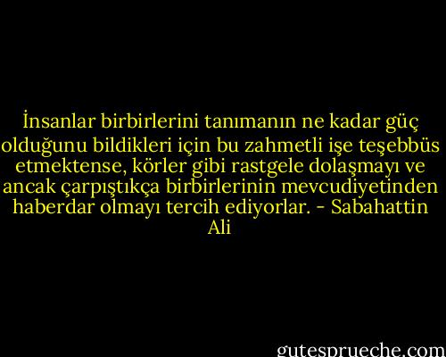 İnsanlar birbirlerini tanımanın ne kadar güç olduğunu bildikleri için bu zahmetli işe teşebbüs etmektense, körler gibi rastgele dolaşmayı ve ancak çarpıştıkça birbirlerinin mevcudiyetinden haberdar olmayı tercih ediyorlar. - Sabahattin Ali