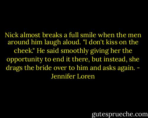 Nick almost breaks a full smile when the men around him laugh aloud. "I don't kiss on the cheek." He said smoothly giving her the opportunity to end it there, but instead, she drags the bride over to him and asks again. - Jennifer Loren