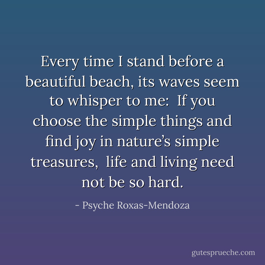 Every time I stand before a beautiful beach, its waves seem to whisper to me: <br />If you choose the simple things and find joy in nature’s simple treasures, <br />life and living need not be so hard. - Psyche Roxas-Mendoza