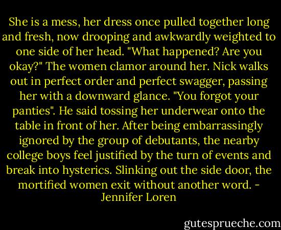 She is a mess, her dress once pulled together long and fresh, now drooping and awkwardly weighted to one side of her head. "What happened? Are you okay?" The women clamor around her.<br />Nick walks out in perfect order and perfect swagger, passing her with a downward glance. "You forgot your panties". He said tossing her underwear onto the table in front of her. After being embarrassingly ignored by the group of debutants, the nearby college boys feel justified by the turn of events and break into hysterics. Slinking out the side door, the mortified women exit without another word. - Jennifer Loren