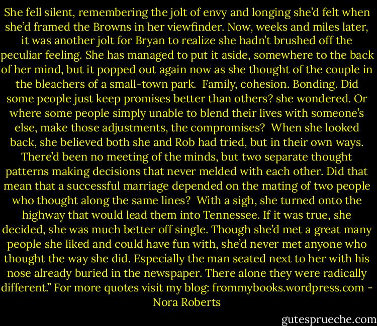 She fell silent, remembering the jolt of envy and longing she’d felt when she’d framed the Browns in her viewfinder. Now, weeks and miles later, it was another jolt for Bryan to realize she hadn’t brushed off the peculiar feeling. She has managed to put it aside, somewhere to the back of her mind, but it popped out again now as she thought of the couple in the bleachers of a small-town park.<br /><br />Family, cohesion. Bonding. Did some people just keep promises better than others? she wondered. Or where some people simply unable to blend their lives with someone’s else, make those adjustments, the compromises?<br /><br />When she looked back, she believed both she and Rob had tried, but in their own ways. There’d been no meeting of the minds, but two separate thought patterns making decisions that never melded with each other. Did that mean that a successful marriage depended on the mating of two people who thought along the same lines?<br /><br />With a sigh, she turned onto the highway that would lead them into Tennessee. If it was true, she decided, she was much better off single. Though she’d met a great many people she liked and could have fun with, she’d never met anyone who thought the way she did. Especially the man seated next to her with his nose already buried in the newspaper. There alone they were radically different.”<br />For more quotes visit my blog: frommybooks.wordpress.com - Nora Roberts