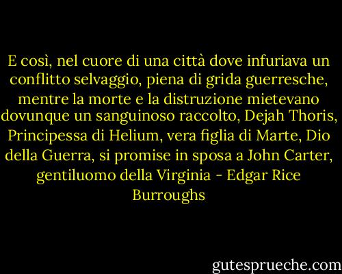 E così, nel cuore di una città dove infuriava un conflitto selvaggio, piena di grida guerresche, mentre la morte e la distruzione mietevano dovunque un sanguinoso raccolto, Dejah Thoris, Principessa di Helium, vera figlia di Marte, Dio della Guerra, si promise in sposa a John Carter, gentiluomo della Virginia - Edgar Rice Burroughs
