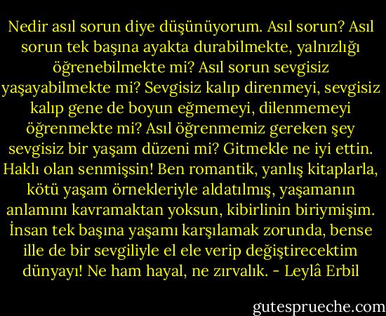 Nedir asıl sorun diye düşünüyorum. Asıl sorun? Asıl sorun tek başına ayakta durabilmekte, yalnızlığı öğrenebilmekte mi? Asıl sorun sevgisiz yaşayabilmekte mi? Sevgisiz kalıp direnmeyi, sevgisiz kalıp gene de boyun eğmemeyi, dilenmemeyi öğrenmekte mi? Asıl öğrenmemiz gereken şey sevgisiz bir yaşam düzeni mi?<br />Gitmekle ne iyi ettin. Haklı olan senmişsin! Ben romantik, yanlış kitaplarla, kötü yaşam örnekleriyle aldatılmış, yaşamanın anlamını kavramaktan yoksun, kibirlinin biriymişim. İnsan tek başına yaşamı karşılamak zorunda, bense ille de bir sevgiliyle el ele verip değiştirecektim dünyayı! Ne ham hayal, ne zırvalık. - Leylâ Erbil
