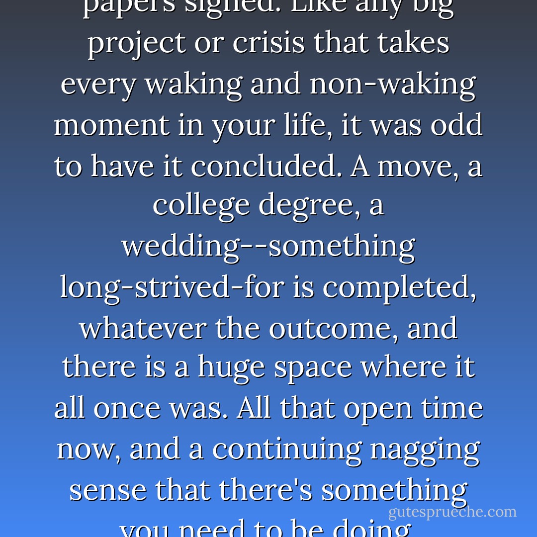 It was strange to have those papers signed. Like any big project or crisis that takes every waking and non-waking moment in your life, it was odd to have it concluded. A move, a college degree, a wedding--something long-strived-for is completed, whatever the outcome, and there is a huge space where it all once was. All that open time now, and a continuing nagging sense that there's something you need to be doing. - Deb Caletti