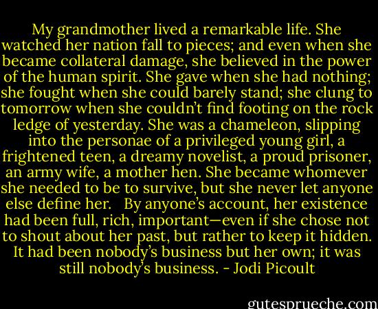 My grandmother lived a remarkable life. She watched her nation fall to pieces; and even when she became collateral damage, she believed in the power of the human spirit. She gave when she had nothing; she fought when she could barely stand; she clung to tomorrow when she couldn’t find footing on the rock ledge of yesterday. She was a chameleon, slipping into the personae of a privileged young girl, a frightened teen, a dreamy novelist, a proud prisoner, an army wife, a mother hen. She became whomever she needed to be to survive, but she never let anyone else define her. <br /><br />By anyone’s account, her existence had been full, rich, important—even if she chose not to shout about her past, but rather to keep it hidden. It had been nobody’s business but her own; it was still nobody’s business. - Jodi Picoult
