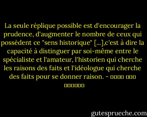 La seule réplique possible est d'encourager la prudence, d'augmenter le nombre de ceux qui possèdent ce "sens historique" [...],c'est à dire la capacité à distinguer par soi-même entre le spécialiste et l'amateur, l'historien qui cherche les raisons des faits et l'idéologue qui cherche des faits pour se donner raison. - عبد الله العروي