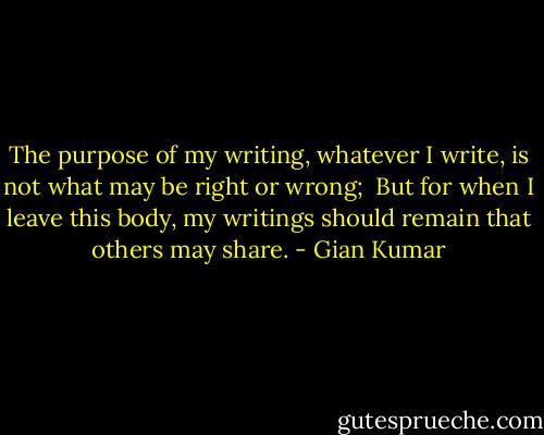 The purpose of my writing, whatever I write, is not what may be right or wrong; <br />But for when I leave this body, my writings should remain that others may share. - Gian Kumar