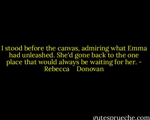 I stood before the canvas, admiring what Emma had unleashed. She'd gone back to the one place that would always be waiting for her. - Rebecca    Donovan