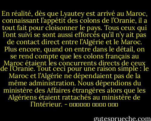 En réalité, dès que Lyautey est arrivé au Maroc, connaissant l’appétit des colons de l’Oranie, il a tout fait pour cloisonner le pays. Tous ceux qui l’ont suivi se sont aussi efforcés qu’il n’y ait pas de contact direct entre l’Algérie et le Maroc. Plus encore, quand on entre dans le détail, on se rend compte que les colons français au Maroc étaient les concurrents directs de ceux de l’Oranie. Tout ceci pour une raison simple : le Maroc et l’Algérie ne dépendaient pas de la même administration. Nous dépendions du ministère des Affaires étrangères alors que les Algériens étaient rattachés au ministère de l’Intérieur. - عبد الله العروي