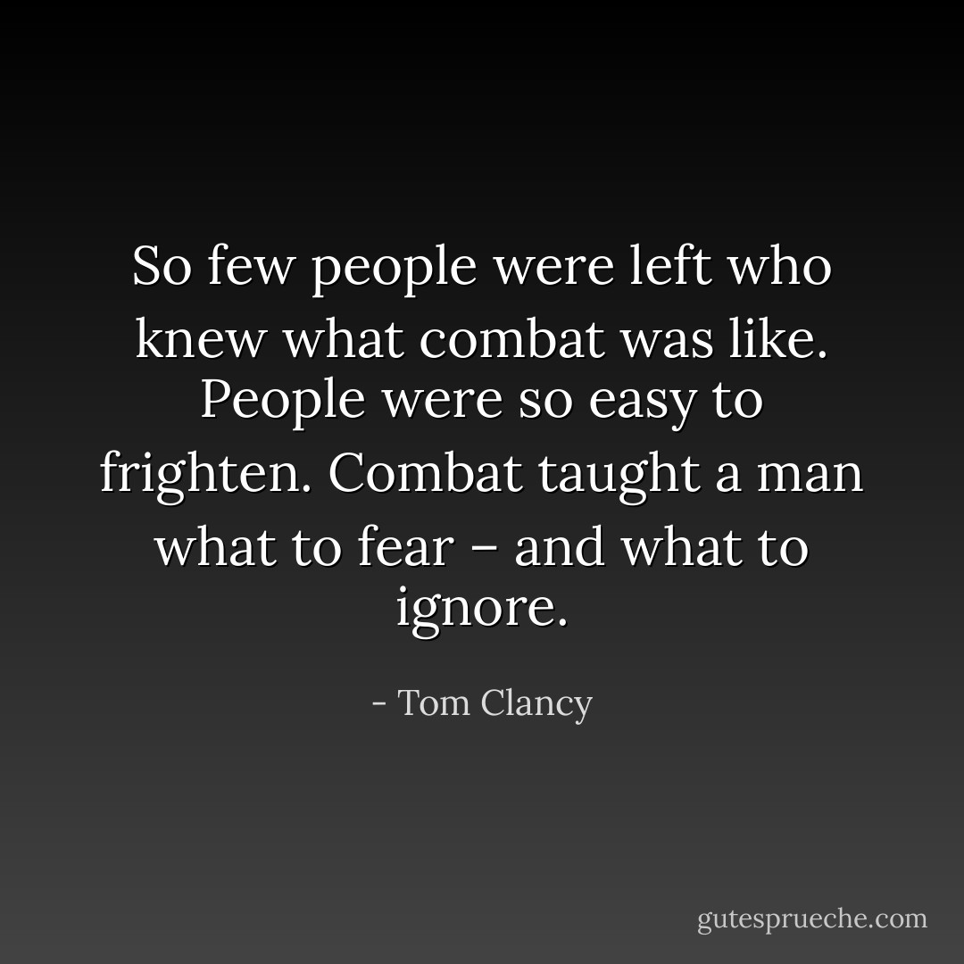 So few people were left who knew what combat was like. People were so easy to frighten. Combat taught a man what to fear – and what to ignore. - Tom Clancy