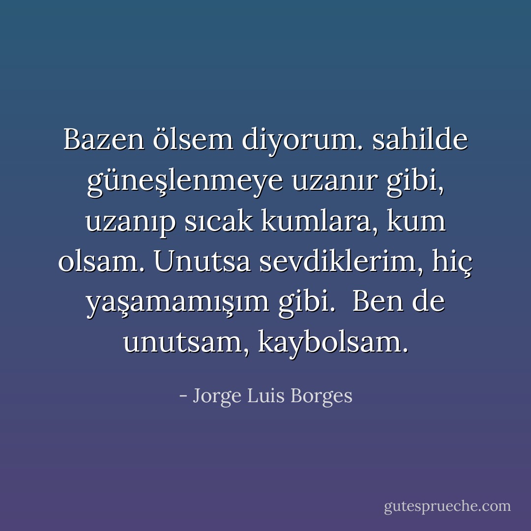 Bazen ölsem diyorum.<br />sahilde güneşlenmeye uzanır gibi,<br />uzanıp sıcak kumlara,<br />kum olsam.<br />Unutsa sevdiklerim,<br />hiç yaşamamışım gibi. <br />Ben de unutsam,<br />kaybolsam. - Jorge Luis Borges