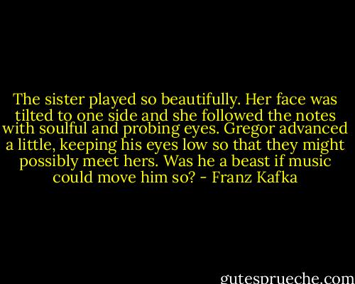 The sister played so beautifully. Her face was tilted to one side and she followed the notes with soulful and probing eyes. Gregor advanced a little, keeping his eyes low so that they might possibly meet hers. Was he a beast if music could move him so? - Franz Kafka