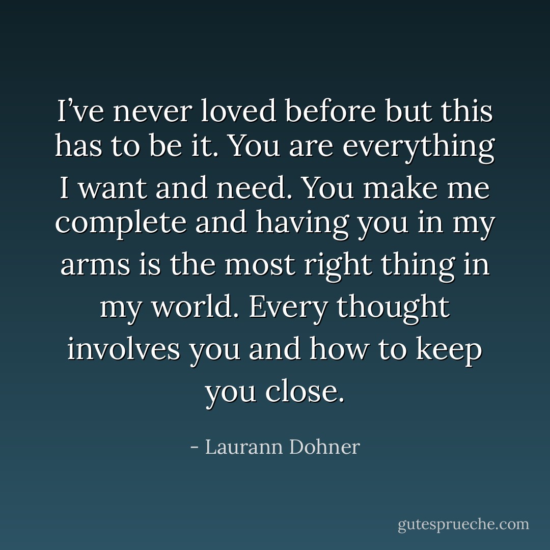 I’ve never loved before but this has to be it. You are everything I want and need. You make me complete and having you in my arms is the most right thing in my world. Every thought involves you and how to keep you close. - Laurann Dohner
