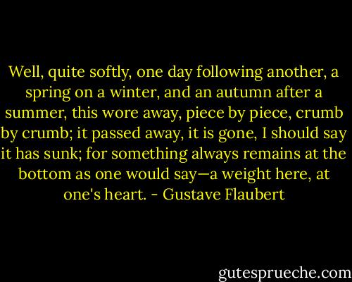 Well, quite softly, one day following another, a spring on a winter, and an autumn after a summer, this wore away, piece by piece, crumb by crumb; it passed away, it is gone, I should say it has sunk; for something always remains at the bottom as one would say—a weight here, at one's heart. - Gustave Flaubert