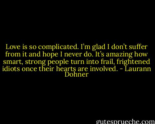 Love is so complicated. I’m glad I don’t suffer from it and hope I never do. It’s amazing how smart, strong people turn into frail, frightened idiots once their hearts are involved. - Laurann Dohner