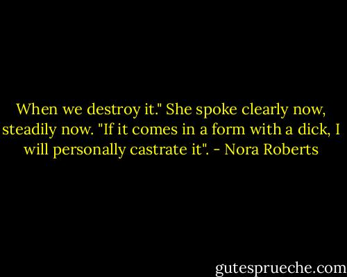 When we destroy it." She spoke clearly now, steadily now. "If it comes in a form with a dick, I will personally castrate it". - Nora Roberts