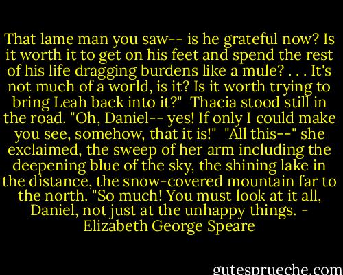 That lame man you saw-- is he grateful now? Is it worth it to get on his feet and spend the rest of his life dragging burdens like a mule? . . . It's not much of a world, is it? Is it worth trying to bring Leah back into it?"<br /><br />Thacia stood still in the road. "Oh, Daniel-- yes! If only I could make you see, somehow, that it is!"<br /><br />"All this--" she exclaimed, the sweep of her arm including the deepening blue of the sky, the shining lake in the distance, the snow-covered mountain far to the north. "So much! You must look at it all, Daniel, not just at the unhappy things. - Elizabeth George Speare