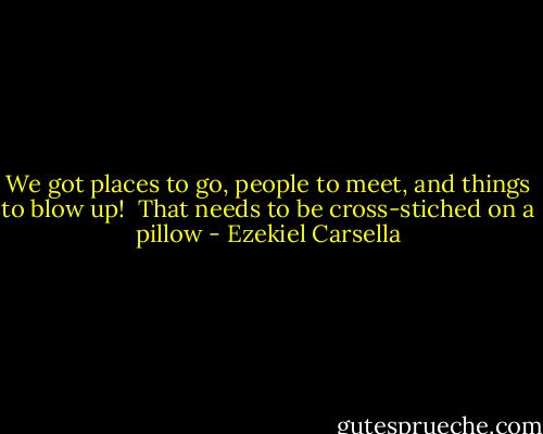 We got places to go, people to meet, and things to blow up!<br /><br />That needs to be cross-stiched on a pillow - Ezekiel Carsella