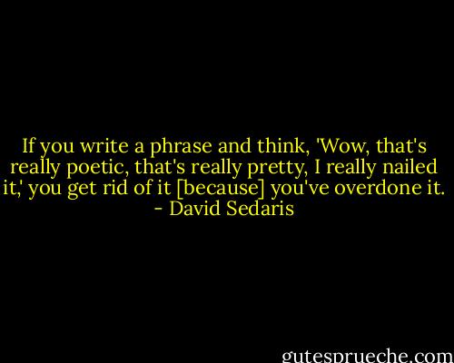 If you write a phrase and think, 'Wow, that's really poetic, that's really pretty, I really nailed it,' you get rid of it [because] you've overdone it. - David Sedaris