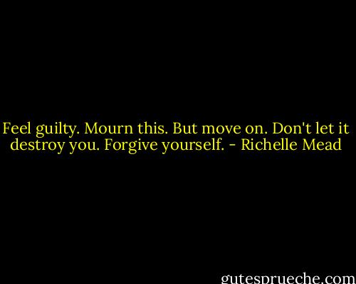 Feel guilty. Mourn this. But move on. Don't let it destroy you. Forgive yourself. - Richelle Mead