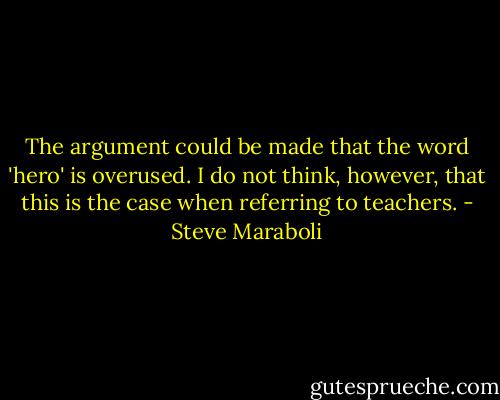 The argument could be made that the word 'hero' is overused. I do not think, however, that this is the case when referring to teachers. - Steve Maraboli