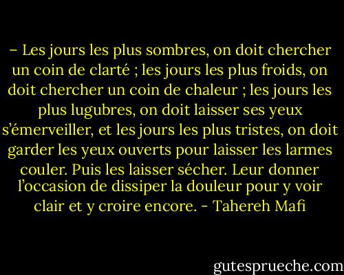 – Les jours les plus sombres, on doit chercher un coin de clarté ; les jours les plus froids, on doit chercher un coin de chaleur ; les jours les plus lugubres, on doit laisser ses yeux s’émerveiller, et les jours les plus tristes, on doit garder les yeux ouverts pour laisser les larmes couler. Puis les laisser sécher. Leur donner l’occasion de dissiper la douleur pour y voir clair et y croire encore. - Tahereh Mafi