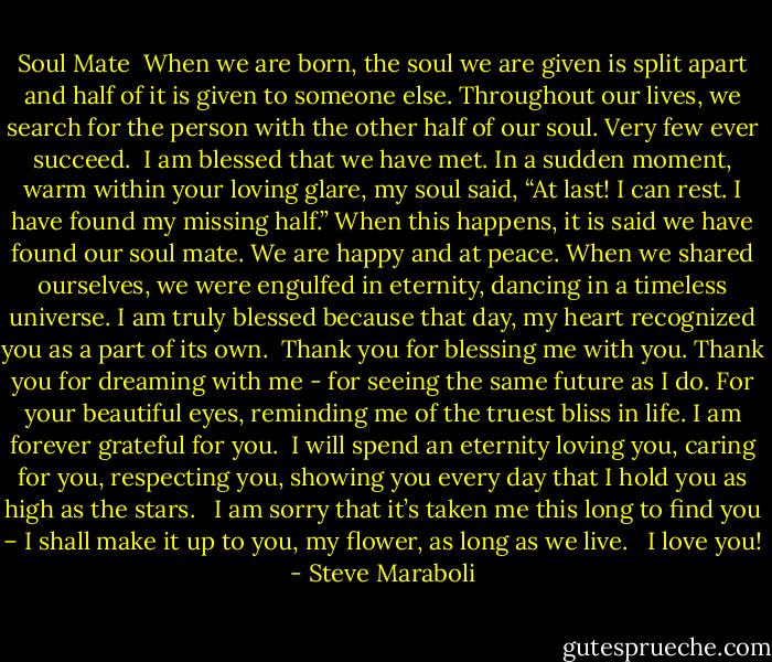 Soul Mate<br /><br />When we are born, the soul we are given is split apart and half of it is given to someone else. Throughout our lives, we search for the person with the other half of our soul. Very few ever succeed.<br /><br />I am blessed that we have met. In a sudden moment, warm within your loving glare, my soul said, “At last! I can rest. I have found my missing half.” When this happens, it is said we have found our soul mate. We are happy and at peace. When we shared ourselves, we were engulfed in eternity, dancing in a timeless universe. I am truly blessed because that day, my heart recognized you as a part of its own.<br /><br />Thank you for blessing me with you. Thank you for dreaming with me - for seeing the same future as I do. For your beautiful eyes, reminding me of the truest bliss in life. I am forever grateful for you.<br /><br />I will spend an eternity loving you, caring for you, respecting you, showing you every day that I hold you as high as the stars. <br /><br />I am sorry that it’s taken me this long to find you – I shall make it up to you, my flower, as long as we live. <br /><br />I love you! - Steve Maraboli