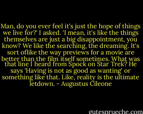 Man, do you ever feel it's just the hope of things we live for?' I asked. 'I mean, it's like the things themselves are just a big disappointment, you know? We like the searching, the dreaming. It's sort oflike the way previews for a movie are better than the film itself sometimes. What was that line I heard from Spock on Star Trek? He says 'Having is not as good as wanting' or something like that. Like, reality is the ultimate letdown. - Augustus Cileone