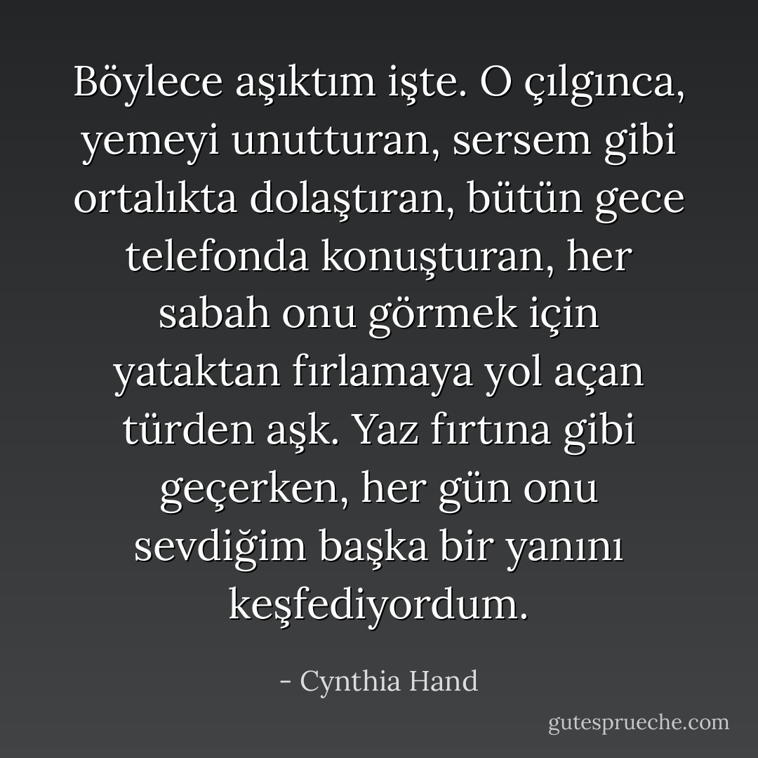 Böylece aşıktım işte. O çılgınca, yemeyi unutturan, sersem gibi ortalıkta dolaştıran, bütün gece telefonda konuşturan, her sabah onu görmek için yataktan fırlamaya yol açan türden aşk. Yaz fırtına gibi geçerken, her gün onu sevdiğim başka bir yanını keşfediyordum. - Cynthia Hand