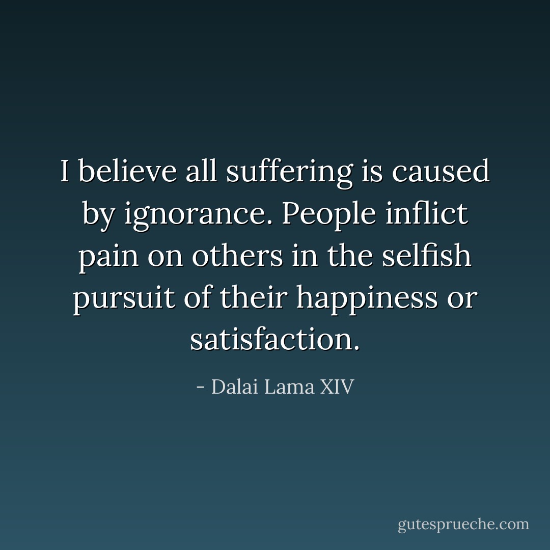 I believe all suffering is caused by ignorance. People inflict pain on others in the selfish pursuit of their happiness or satisfaction. - Dalai Lama XIV