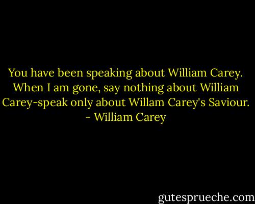 You have been speaking about William Carey. When I am gone, say nothing about William Carey-speak only about Willam Carey's Saviour. - William Carey
