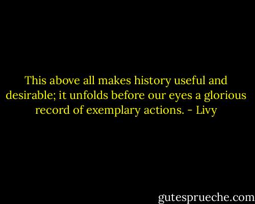 This above all makes history useful and desirable; it unfolds before our eyes a glorious record of exemplary actions. - Livy