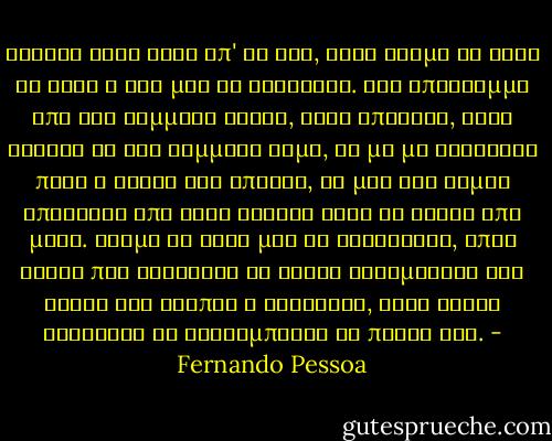 Ζήτησα τόσο λίγα απ' τη ζωή, αλλά ακόμα κι αυτά τα λίγα η ζωή μού τα αρνήθηκε. Ένα υπόλειμμα από ένα κομμάτι ήλιου, λίγη ύπαιθρο, λίγη ησυχία κι ένα κομμάτι ψωμί, να μη με βαραίνει πολύ η γνώση ότι υπάρχω, να μην έχω καμιά απαίτηση από τους άλλους ούτε κι αυτοί από μένα. Ακόμα κι αυτό μου το αρνήθηκαν, όπως αυτός που αρνείται να δώσει ελεημοσύνη όχι γιατί του λείπει η καλοσύνη, αλλά γιατί βαριέται να ξεκουμπώσει το παλτό του. - Fernando Pessoa