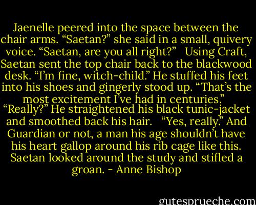 Jaenelle peered into the space between the chair arms. “Saetan?” she said in a small, quivery voice. “Saetan, are you all right?” <br /><br />Using Craft, Saetan sent the top chair back to the blackwood desk. “I’m fine, witch-child.” He stuffed his feet into his shoes and gingerly stood up. “That’s the most excitement I’ve had in centuries.” <br /><br />“Really?” He straightened his black tunic-jacket and smoothed back his hair. <br /><br />“Yes, really.” And Guardian or not, a man his age shouldn’t have his heart gallop around his rib cage like this. Saetan looked around the study and stifled a groan. - Anne Bishop