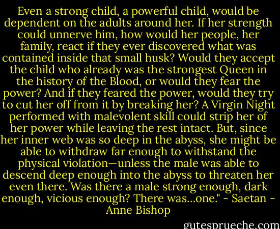 Even a strong child, a powerful child, would be dependent on the adults around her. If her strength could unnerve him, how would her people, her family, react if they ever discovered what was contained inside that small husk? Would they accept the child who already was the strongest Queen in the history of the Blood, or would they fear the power? And if they feared the power, would they try to cut her off from it by breaking her? A Virgin Night performed with malevolent skill could strip her of her power while leaving the rest intact. But, since her inner web was so deep in the abyss, she might be able to withdraw far enough to withstand the physical violation—unless the male was able to descend deep enough into the abyss to threaten her even there. Was there a male strong enough, dark enough, vicious enough? There was…one." - Saetan - Anne Bishop