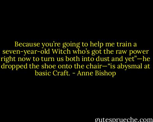 Because you’re going to help me train a seven-year-old Witch who’s got the raw power right now to turn us both into dust and yet”—he dropped the shoe onto the chair—“is abysmal at basic Craft. - Anne Bishop